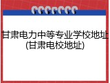 甘肃电力中等专业学校地址(甘肃电校地址)