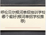呼伦贝尔根河单招培训学校哪个最好(根河单招学校推荐)