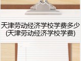 天津劳动经济学校学费多少(天津劳动经济学校学费)