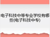 电子科技中等专业学校有哪些(电子科技中专)