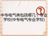 中专电气类包括哪几个专业学校(中专电气专业学校)