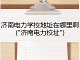 济南电力学校地址在哪里啊("济南电力校址")