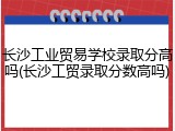 长沙工业贸易学校录取分高吗(长沙工贸录取分数高吗)