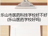 乐山市医药科技学校好不好(乐山医药学校好吗)