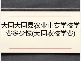 大同大同县农业中专学校学费多少钱(大同农校学费)