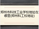 郑州市科技工业学校地址在哪里(郑州科工校地址)
