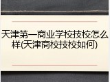 天津第一商业学校技校怎么样(天津商校技校如何)