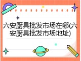 六安厨具批发市场在哪(六安厨具批发市场地址)