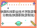 铁路科技职业技术学院录取分数线(铁路职院录取线)