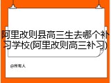 阿里改则县高三生去哪个补习学校(阿里改则高三补习)