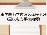 重庆电力学校怎么样好不好(重庆电力学校如何)