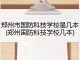 郑州市国防科技学校是几本(郑州国防科技学校几本)