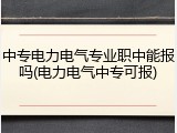 中专电力电气专业职中能报吗(电力电气中专可报)