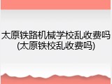 太原铁路机械学校乱收费吗(太原铁校乱收费吗)