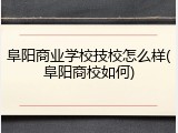 阜阳商业学校技校怎么样(阜阳商校如何)