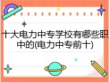 十大电力中专学校有哪些职中的(电力中专前十)