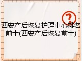 西安产后恢复护理中心排名前十(西安产后恢复前十)