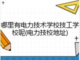 哪里有电力技术学校技工学校呢(电力技校地址)