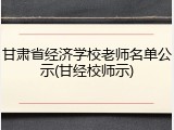 甘肃省经济学校老师名单公示(甘经校师示)