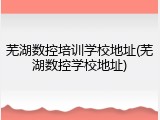 芜湖数控培训学校地址(芜湖数控学校地址)