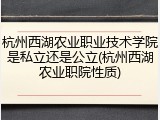杭州西湖农业职业技术学院是私立还是公立(杭州西湖农业职院性质)