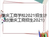 重庆工商学校2021招生计划(重庆工商招生2021)