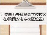 西安电力专科高等学校校区在哪(西安电专校区位置)