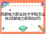 成都电力职业技术学院怎么样(成都电力职院如何)