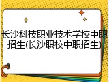 长沙科技职业技术学校中职招生(长沙职校中职招生)