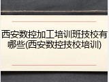 西安数控加工培训班技校有哪些(西安数控技校培训)