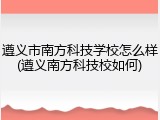 遵义市南方科技学校怎么样(遵义南方科技校如何)