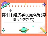 德阳市经济学校更名为(德阳经校更名)