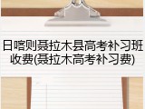 日喀则聂拉木县高考补习班收费(聂拉木高考补习费)