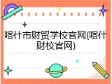 喀什市财贸学校官网(喀什财校官网)