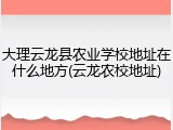 大理云龙县农业学校地址在什么地方(云龙农校地址)