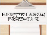 怀化商贸学校中职怎么样(怀化商贸中职如何)