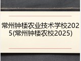 常州钟楼农业技术学校2025(常州钟楼农校2025)