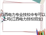 江西电力专业技校中专可以上吗(江西电力技校招生)