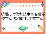 郑州市时代科技中等专业学校学费(郑州时代中专学费)