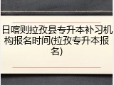 日喀则拉孜县专升本补习机构报名时间(拉孜专升本报名)