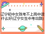 辽宁初中女孩考不上高中读什么好(辽宁女生中考出路)