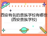 西安有名的贵族学校有哪些(西安贵族学校)