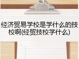 经济贸易学校是学什么的技校啊(经贸技校学什么)