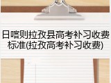 日喀则拉孜县高考补习收费标准(拉孜高考补习收费)