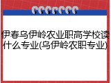 伊春乌伊岭农业职高学校读什么专业(乌伊岭农职专业)