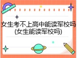 女生考不上高中能读军校吗(女生能读军校吗)