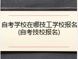自考学校在哪技工学校报名(自考技校报名)