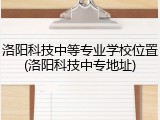 洛阳科技中等专业学校位置(洛阳科技中专地址)