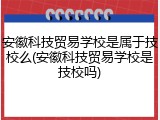 安徽科技贸易学校是属于技校么(安徽科技贸易学校是技校吗)