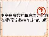 南宁良庆数控车床培训地方在哪(南宁数控车床培训点)